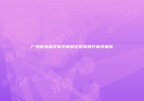 广州市金属牙套牙齿矫正医院排行榜及推荐