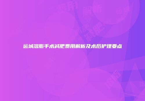 运城溶脂手术减肥费用解析及术后护理要点