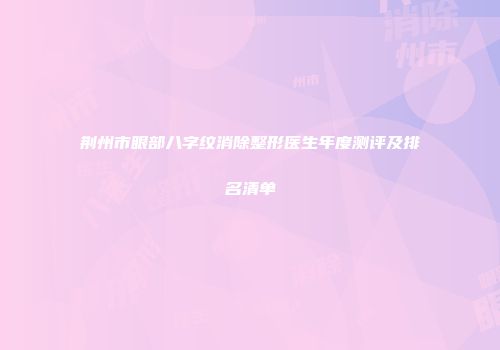 荆州市眼部八字纹消除整形医生年度测评及排名清单