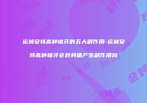 运城安特高种植牙的五大副作用-运城安特高种植牙会对身体产生副作用吗