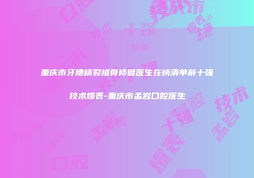 重庆市牙槽嵴裂植骨修复医生在榜清单前十强技术爆表-重庆市孟岩口腔医生