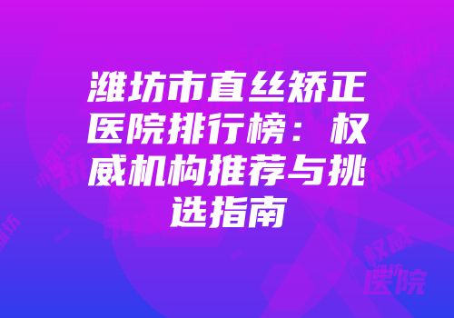 潍坊市直丝矫正医院排行榜：权威机构推荐与挑选指南