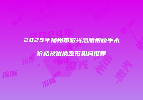 2025年扬州市激光溶脂瘦腰手术价格及优质整形机构推荐