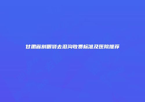 甘肃省割眼袋去泪沟收费标准及医院推荐
