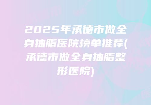 2025年承德市做全身抽脂医院榜单推荐(承德市做全身抽脂整形医院)