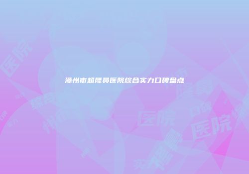 漳州市超隆鼻医院综合实力口碑盘点