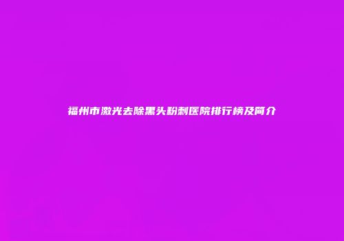 福州市激光去除黑头粉刺医院排行榜及简介