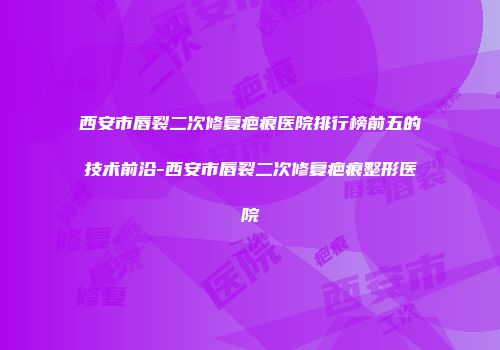 西安市唇裂二次修复疤痕医院排行榜前五的技术前沿-西安市唇裂二次修复疤痕整形医院