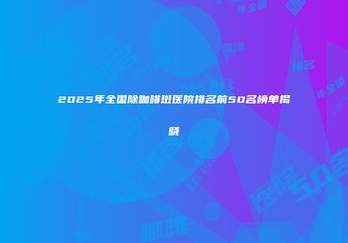 2025年全国除咖啡斑医院排名前50名榜单揭晓