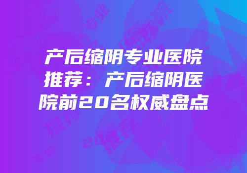 产后缩阴专业医院推荐：产后缩阴医院前20名权威盘点