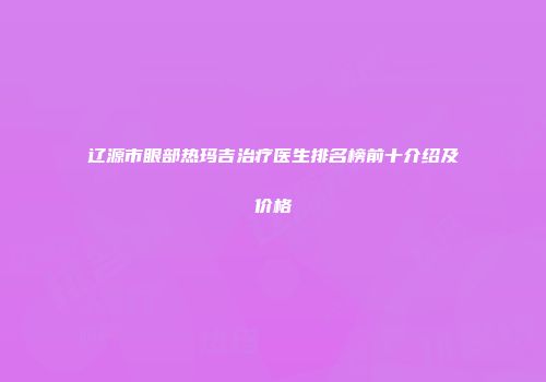 辽源市眼部热玛吉治疗医生排名榜前十介绍及价格