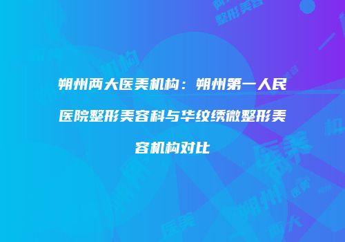 朔州两大医美机构：朔州第一人民医院整形美容科与华纹绣微整形美容机构对比