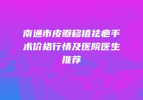 南通市皮瓣移植祛疤手术价格行情及医院医生推荐