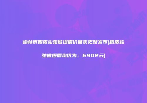 榆林市眼皮松弛做提眉价目表更新发布(眼皮松弛做提眉均价为：6902元)