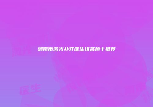 渭南市激光补牙医生排名前十推荐