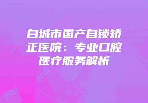 白城市国产自锁矫正医院：专业口腔医疗服务解析