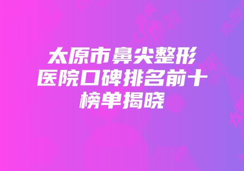 太原市鼻尖整形医院口碑排名前十榜单揭晓
