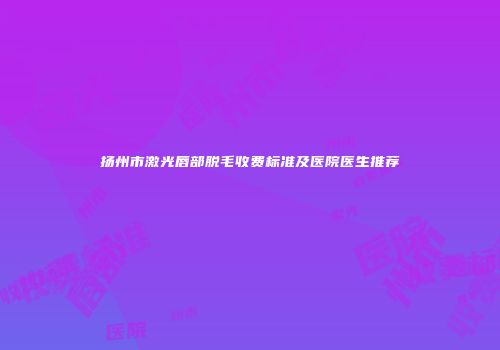 扬州市激光唇部脱毛收费标准及医院医生推荐