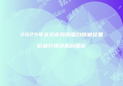 2025年北京市胶原蛋白除皱祛黑价格行情及机构推荐