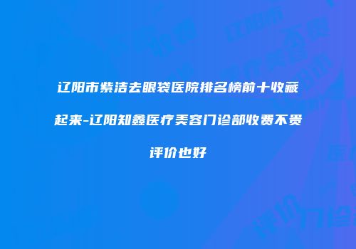 辽阳市紫洁去眼袋医院排名榜前十收藏起来-辽阳知鑫医疗美容门诊部收费不贵评价也好