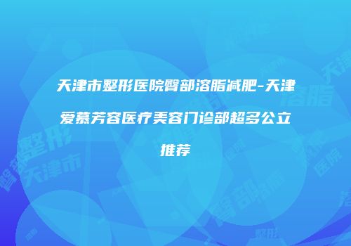 天津市整形医院臀部溶脂减肥-天津爱慕芳容医疗美容门诊部超多公立推荐