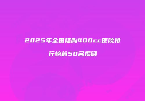 2025年全国隆胸400cc医院排行榜前50名揭晓