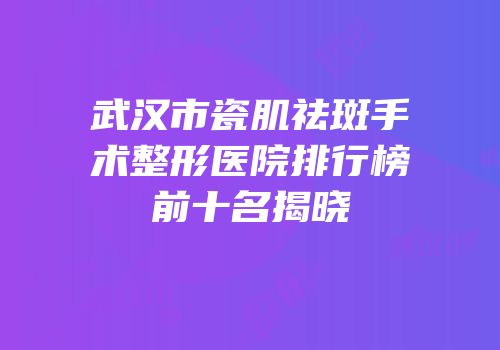 武汉市瓷肌祛斑手术整形医院排行榜前十名揭晓