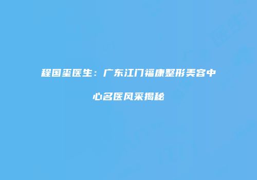 程国玺医生：广东江门福康整形美容中心名医风采揭秘
