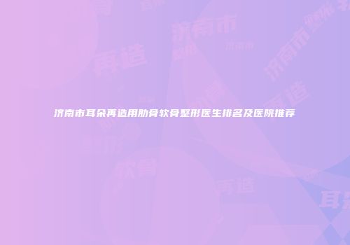 济南市耳朵再造用肋骨软骨整形医生排名及医院推荐