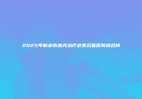 2025年新余市激光治疗色素沉着医院排名榜
