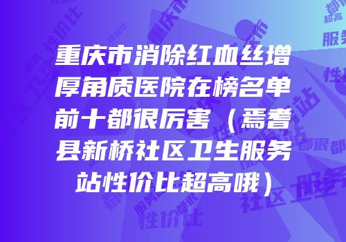 重庆市消除红血丝增厚角质医院在榜名单前十都很厉害（焉耆县新桥社区卫生服务站性价比超高哦）