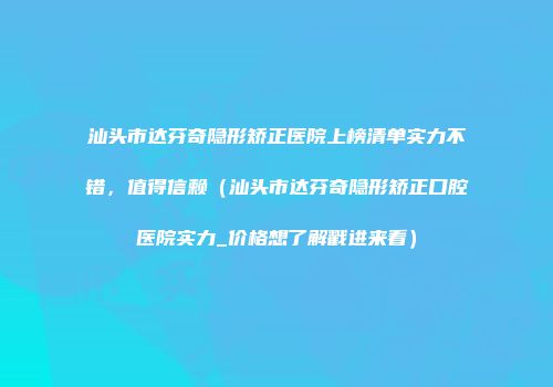 汕头市达芬奇隐形矫正医院上榜清单实力不错，值得信赖（汕头市达芬奇隐形矫正口腔医院实力_价格想了解戳进来看）