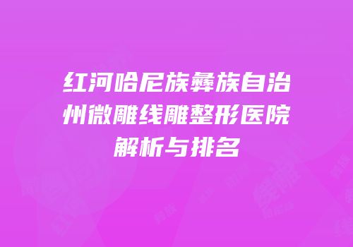 红河哈尼族彝族自治州微雕线雕整形医院解析与排名