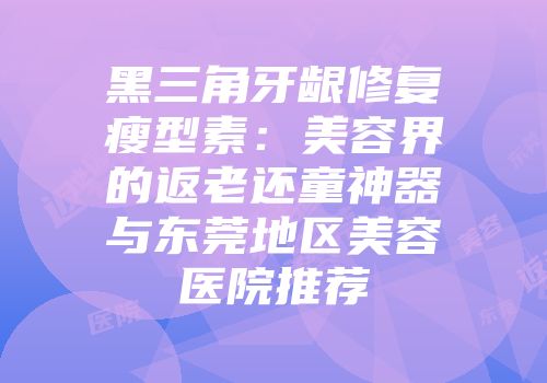 黑三角牙龈修复瘦型素：美容界的返老还童神器与东莞地区美容医院推荐