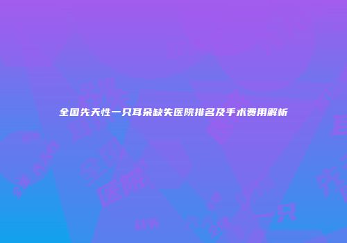 全国先天性一只耳朵缺失医院排名及手术费用解析