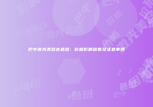巴中激光美容去色斑：价格影响因素及注意事项