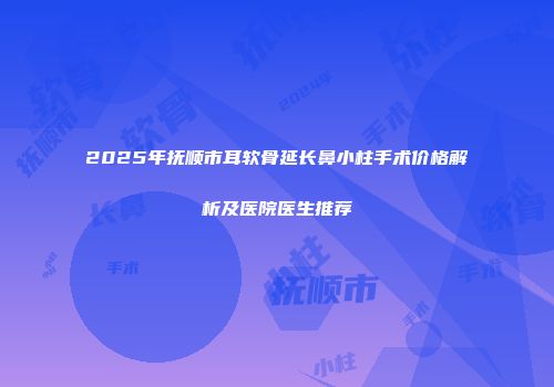 2025年抚顺市耳软骨延长鼻小柱手术价格解析及医院医生推荐