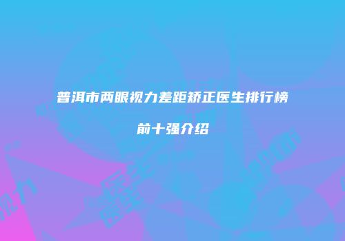 普洱市两眼视力差距矫正医生排行榜前十强介绍