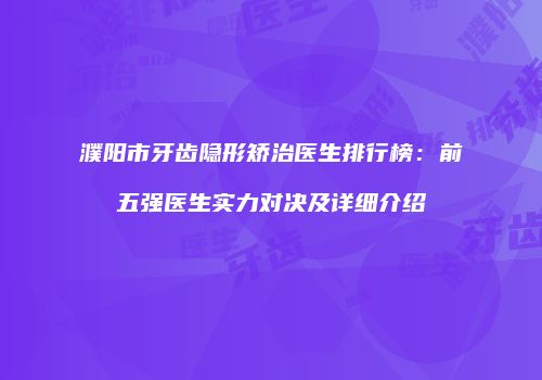 濮阳市牙齿隐形矫治医生排行榜：前五强医生实力对决及详细介绍