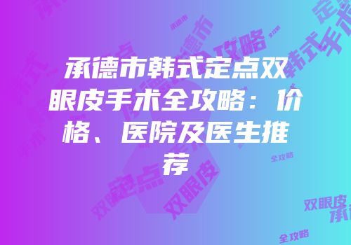 承德市韩式定点双眼皮手术全攻略：价格、医院及医生推荐