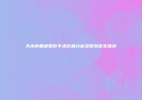 天水市眼部整形手术价格分析及医院医生推荐