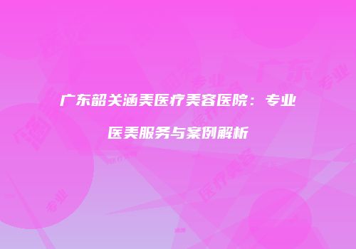 广东韶关涵美医疗美容医院：专业医美服务与案例解析