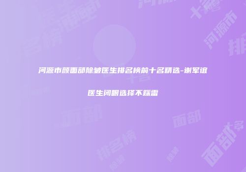 河源市颜面部除皱医生排名榜前十名精选-谢军谊医生闭眼选择不踩雷
