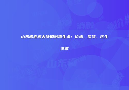 山东省疤痕去除消融再生术：价格、医院、医生详解