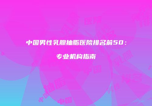 中国男性乳腺抽脂医院排名前50：专业机构指南