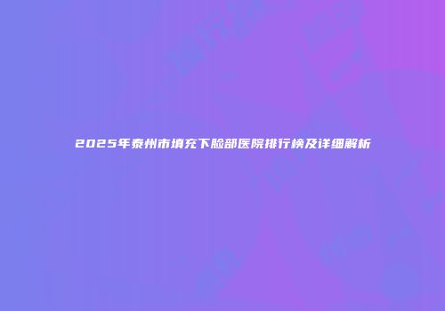 2025年泰州市填充下脸部医院排行榜及详细解析