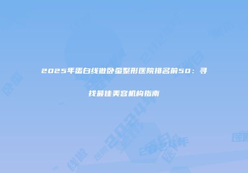 2025年蛋白线做卧蚕整形医院排名前50：寻找最佳美容机构指南