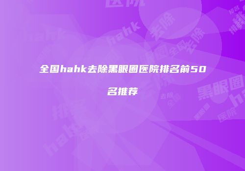 全国hahk去除黑眼圈医院排名前50名推荐