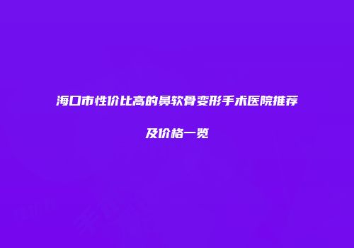 海口市性价比高的鼻软骨变形手术医院推荐及价格一览