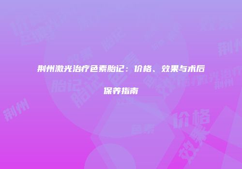 荆州激光治疗色素胎记：价格、效果与术后保养指南